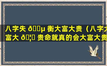 八字失 🌵 衡大富大贵（八字大富大 🦆 贵命就真的会大富大贵吗）